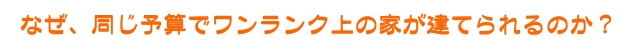 なぜ、同じ予算でワンランク上の家が建てられるのか?