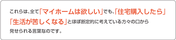 これらは、全て「マイホームは欲しい」でも、「住宅購入したら」「生活が苦しくなる」とほぼ断定的に考えている方々の口から発せられる言葉なのです。